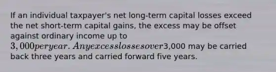 If an individual taxpayer's net long-term capital losses exceed the net short-term capital gains, the excess may be offset against ordinary income up to 3,000 per year. Any excess losses over3,000 may be carried back three years and carried forward five years.