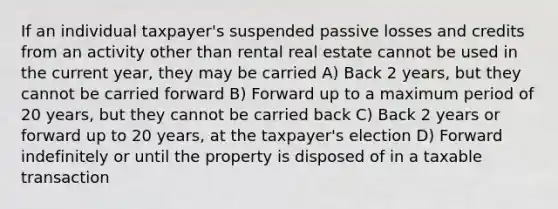 If an individual taxpayer's suspended passive losses and credits from an activity other than rental real estate cannot be used in the current year, they may be carried A) Back 2 years, but they cannot be carried forward B) Forward up to a maximum period of 20 years, but they cannot be carried back C) Back 2 years or forward up to 20 years, at the taxpayer's election D) Forward indefinitely or until the property is disposed of in a taxable transaction