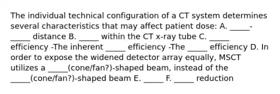 The individual technical configuration of a CT system determines several characteristics that may affect patient dose: A. _____-_____ distance B. _____ within the CT x-ray tube C. _____ efficiency -The inherent _____ efficiency -The _____ efficiency D. In order to expose the widened detector array equally, MSCT utilizes a _____(cone/fan?)-shaped beam, instead of the _____(cone/fan?)-shaped beam E. _____ F. _____ reduction