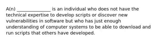 A(n) _______________ is an individual who does not have the technical expertise to develop scripts or discover new vulnerabilities in software but who has just enough understanding of computer systems to be able to download and run scripts that others have developed.