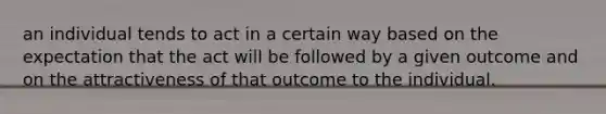 an individual tends to act in a certain way based on the expectation that the act will be followed by a given outcome and on the attractiveness of that outcome to the individual.