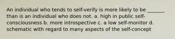 An individual who tends to self-verify is more likely to be _______ than is an individual who does not. a. high in public self-consciousness b. more introspective c. a low self-monitor d. schematic with regard to many aspects of the self-concept