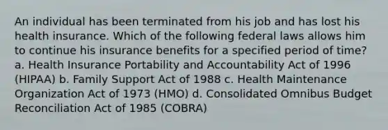 An individual has been terminated from his job and has lost his health insurance. Which of the following federal laws allows him to continue his insurance benefits for a specified period of time? a. Health Insurance Portability and Accountability Act of 1996 (HIPAA) b. Family Support Act of 1988 c. Health Maintenance Organization Act of 1973 (HMO) d. Consolidated Omnibus Budget Reconciliation Act of 1985 (COBRA)