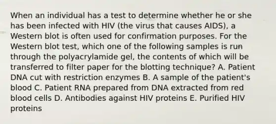 When an individual has a test to determine whether he or she has been infected with HIV (the virus that causes AIDS), a Western blot is often used for confirmation purposes. For the Western blot test, which one of the following samples is run through the polyacrylamide gel, the contents of which will be transferred to filter paper for the blotting technique? A. Patient DNA cut with restriction enzymes B. A sample of the patient's blood C. Patient RNA prepared from DNA extracted from red blood cells D. Antibodies against HIV proteins E. Purified HIV proteins