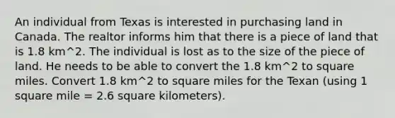 An individual from Texas is interested in purchasing land in Canada. The realtor informs him that there is a piece of land that is 1.8 km^2. The individual is lost as to the size of the piece of land. He needs to be able to convert the 1.8 km^2 to square miles. Convert 1.8 km^2 to square miles for the Texan (using 1 square mile = 2.6 square kilometers).