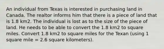 An individual from Texas is interested in purchasing land in Canada. The realtor informs him that there is a piece of land that is 1.8 km2. The individual is lost as to the size of the piece of land. He needs to be able to convert the 1.8 km2 to square miles. Convert 1.8 km2 to square miles for the Texan (using 1 square mile = 2.6 square kilometers).