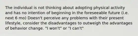 The individual is not thinking about adopting physical activity and has no intention of beginning in the foreseeable future (i.e. next 6 mo) Doesn't perceive any problems with their present lifestyle, consider the disadvantages to outweigh the advantages of behavior change. "I won't" or "I can't"