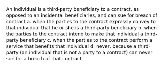 An individual is a third-party beneficiary to a contract, as opposed to an incidental beneficiaries, and can sue for breach of contract a. when the parties to the contract expressly convey to that individual that he or she is a third-party beneficiary b. when the parties to the contract intend to make that individual a third-party beneficiary c. when the parties to the contract perform a service that benefits that individual d. never, because a third-party (an individual that is not a party to a contract) can never sue for a breach of that contract