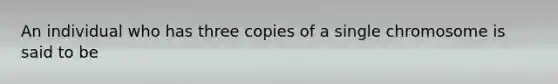 An individual who has three copies of a single chromosome is said to be