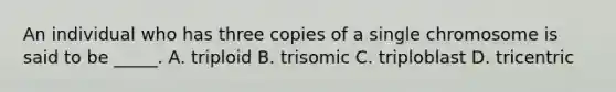 An individual who has three copies of a single chromosome is said to be _____. A. triploid B. trisomic C. triploblast D. tricentric