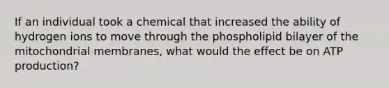 If an individual took a chemical that increased the ability of hydrogen ions to move through the phospholipid bilayer of the mitochondrial membranes, what would the effect be on ATP production?