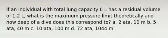 If an individual with total lung capacity 6 L has a residual volume of 1.2 L, what is the maximum pressure limit theoretically and how deep of a dive does this correspond to? a. 2 ata, 10 m b. 5 ata, 40 m c. 10 ata, 100 m d. 72 ata, 1044 m