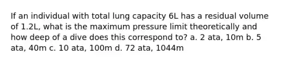 If an individual with total lung capacity 6L has a residual volume of 1.2L, what is the maximum pressure limit theoretically and how deep of a dive does this correspond to? a. 2 ata, 10m b. 5 ata, 40m c. 10 ata, 100m d. 72 ata, 1044m