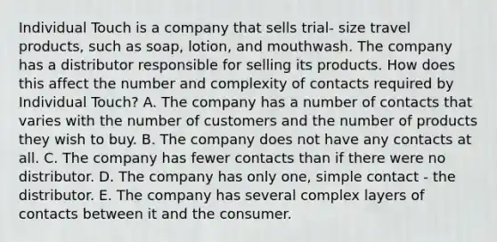 Individual Touch is a company that sells trial- size travel products, such as soap, lotion, and mouthwash. The company has a distributor responsible for selling its products. How does this affect the number and complexity of contacts required by Individual Touch? A. The company has a number of contacts that varies with the number of customers and the number of products they wish to buy. B. The company does not have any contacts at all. C. The company has fewer contacts than if there were no distributor. D. The company has only one, simple contact - the distributor. E. The company has several complex layers of contacts between it and the consumer.