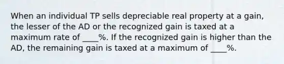 When an individual TP sells depreciable real property at a gain, the lesser of the AD or the recognized gain is taxed at a maximum rate of ____%. If the recognized gain is higher than the AD, the remaining gain is taxed at a maximum of ____%.