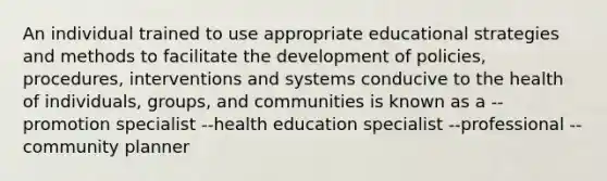 An individual trained to use appropriate educational strategies and methods to facilitate the development of policies, procedures, interventions and systems conducive to the health of individuals, groups, and communities is known as a --promotion specialist --health education specialist --professional --community planner