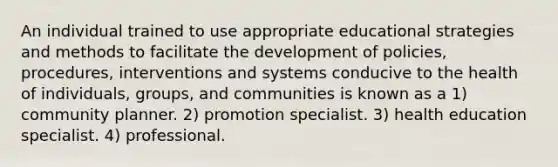 An individual trained to use appropriate educational strategies and methods to facilitate the development of policies, procedures, interventions and systems conducive to the health of individuals, groups, and communities is known as a 1) community planner. 2) promotion specialist. 3) health education specialist. 4) professional.