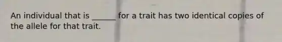 An individual that is ______ for a trait has two identical copies of the allele for that trait.