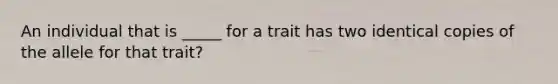 An individual that is _____ for a trait has two identical copies of the allele for that trait?