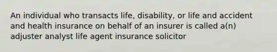 An individual who transacts life, disability, or life and accident and health insurance on behalf of an insurer is called a(n) adjuster analyst life agent insurance solicitor