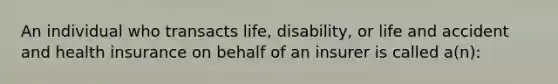 An individual who transacts life, disability, or life and accident and health insurance on behalf of an insurer is called a(n):