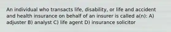 An individual who transacts life, disability, or life and accident and health insurance on behalf of an insurer is called a(n): A) adjuster B) analyst C) life agent D) insurance solicitor