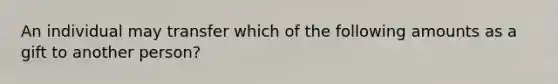 An individual may transfer which of the following amounts as a gift to another person?