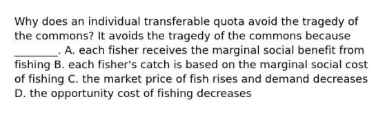 Why does an individual transferable quota avoid the tragedy of the commons? It avoids the tragedy of the commons because ________. A. each fisher receives the marginal social benefit from fishing B. each fisher's catch is based on the marginal social cost of fishing C. the market price of fish rises and demand decreases D. the opportunity cost of fishing decreases