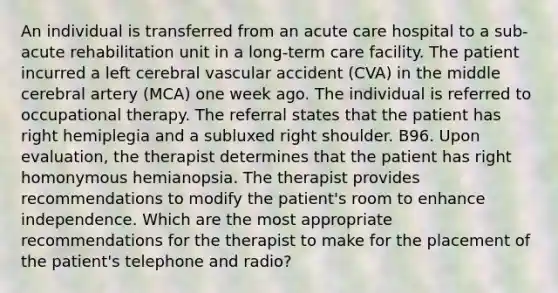 An individual is transferred from an acute care hospital to a sub-acute rehabilitation unit in a long-term care facility. The patient incurred a left cerebral vascular accident (CVA) in the middle cerebral artery (MCA) one week ago. The individual is referred to occupational therapy. The referral states that the patient has right hemiplegia and a subluxed right shoulder. B96. Upon evaluation, the therapist determines that the patient has right homonymous hemianopsia. The therapist provides recommendations to modify the patient's room to enhance independence. Which are the most appropriate recommendations for the therapist to make for the placement of the patient's telephone and radio?