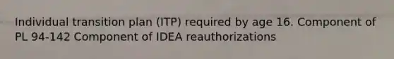 Individual transition plan (ITP) required by age 16. Component of PL 94-142 Component of IDEA reauthorizations