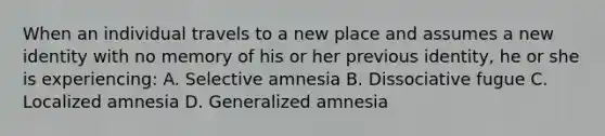 When an individual travels to a new place and assumes a new identity with no memory of his or her previous identity, he or she is experiencing: A. Selective amnesia B. Dissociative fugue C. Localized amnesia D. Generalized amnesia