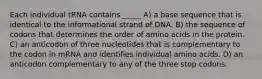 Each individual tRNA contains _____ A) a base sequence that is identical to the informational strand of DNA. B) the sequence of codons that determines the order of amino acids in the protein. C) an anticodon of three nucleotides that is complementary to the codon in mRNA and identifies individual amino acids. D) an anticodon complementary to any of the three stop codons.