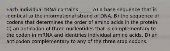 Each individual tRNA contains _____ A) a base sequence that is identical to the informational strand of DNA. B) the sequence of codons that determines the order of amino acids in the protein. C) an anticodon of three nucleotides that is complementary to the codon in mRNA and identifies individual amino acids. D) an anticodon complementary to any of the three stop codons.