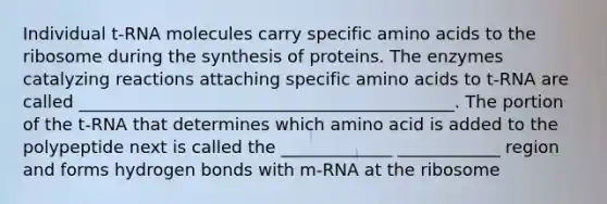 Individual t-RNA molecules carry specific amino acids to the ribosome during the synthesis of proteins. The enzymes catalyzing reactions attaching specific amino acids to t-RNA are called ____________________________________________. The portion of the t-RNA that determines which amino acid is added to the polypeptide next is called the _____________ ____________ region and forms hydrogen bonds with m-RNA at the ribosome