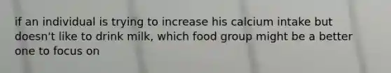 if an individual is trying to increase his calcium intake but doesn't like to drink milk, which food group might be a better one to focus on