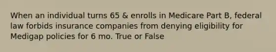 When an individual turns 65 & enrolls in Medicare Part B, federal law forbids insurance companies from denying eligibility for Medigap policies for 6 mo. True or False