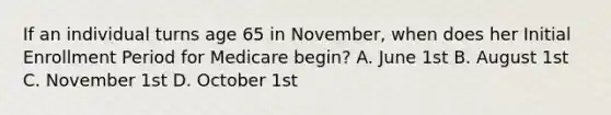 If an individual turns age 65 in November, when does her Initial Enrollment Period for Medicare begin? A. June 1st B. August 1st C. November 1st D. October 1st