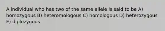 A individual who has two of the same allele is said to be A) homozygous B) heteromologous C) homologous D) heterozygous E) diplozygous