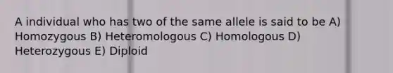 A individual who has two of the same allele is said to be A) Homozygous B) Heteromologous C) Homologous D) Heterozygous E) Diploid