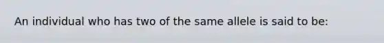 An individual who has two of the same allele is said to be: