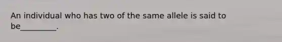 An individual who has two of the same allele is said to be_________.