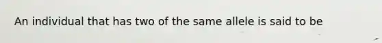 An individual that has two of the same allele is said to be