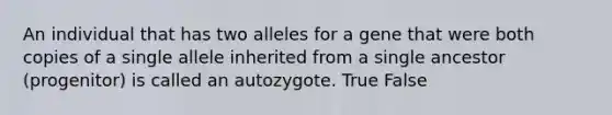 An individual that has two alleles for a gene that were both copies of a single allele inherited from a single ancestor (progenitor) is called an autozygote. True False