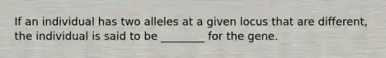 If an individual has two alleles at a given locus that are different, the individual is said to be ________ for the gene.