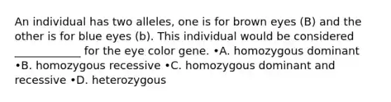 An individual has two alleles, one is for brown eyes (B) and the other is for blue eyes (b). This individual would be considered ____________ for the eye color gene. •A. homozygous dominant •B. homozygous recessive •C. homozygous dominant and recessive •D. heterozygous