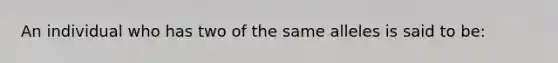 An individual who has two of the same alleles is said to be: