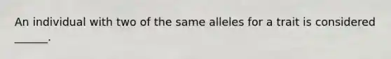 An individual with two of the same alleles for a trait is considered ______.