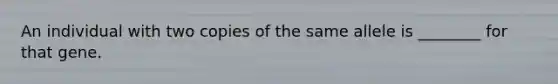 An individual with two copies of the same allele is ________ for that gene.