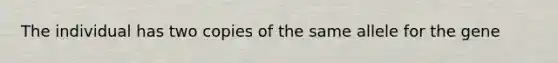 The individual has two copies of the same allele for the gene