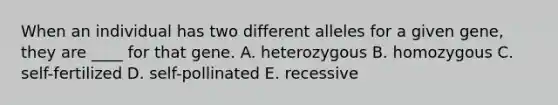 When an individual has two different alleles for a given gene, they are ____ for that gene.​ A. ​heterozygous B. homozygous​ C. self-fertilized​ D. self-pollinated​ E. recessive​